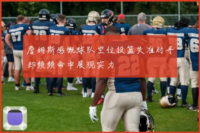 詹姆斯感慨球队空位投篮失准对手却频频命中展现实力