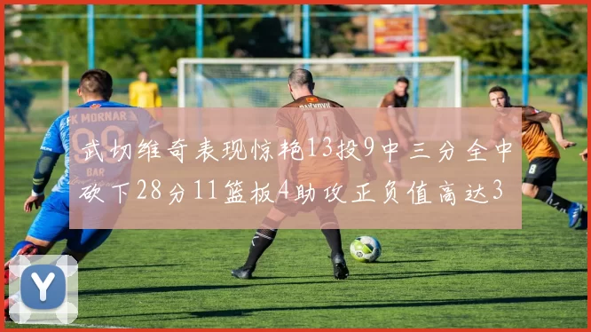 武切维奇表现惊艳13投9中三分全中砍下28分11篮板4助攻正负值高达35