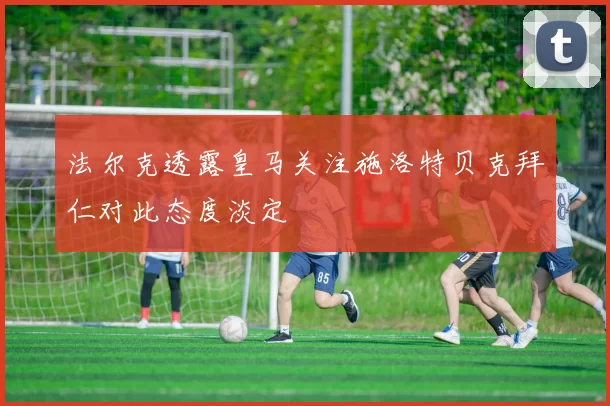 法尔克透露皇马关注施洛特贝克拜仁对此态度淡定