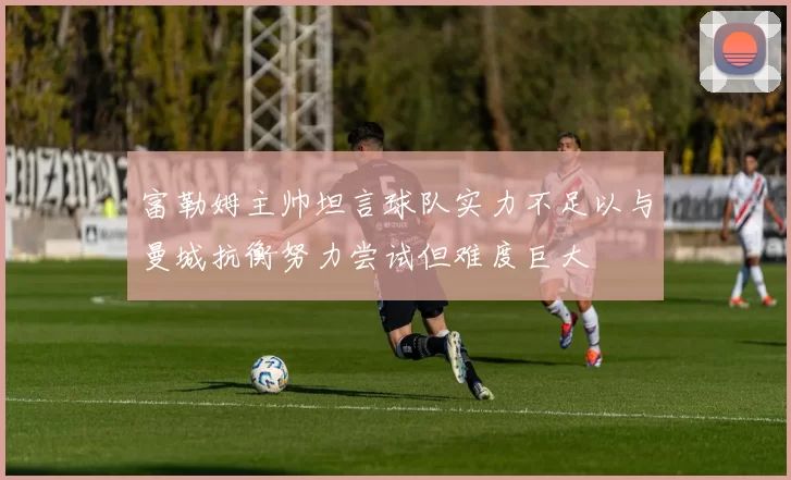 富勒姆主帅坦言球队实力不足以与曼城抗衡努力尝试但难度巨大