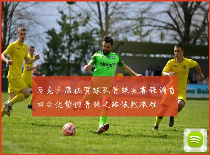 马竞主席祝贺球队晋级决赛强调首回合优势但晋级之路依然艰难