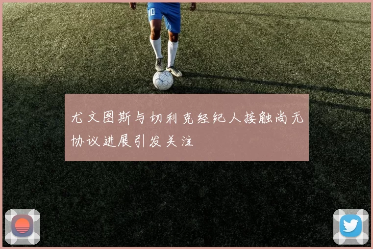 尤文图斯与切利克经纪人接触尚无协议进展引发关注