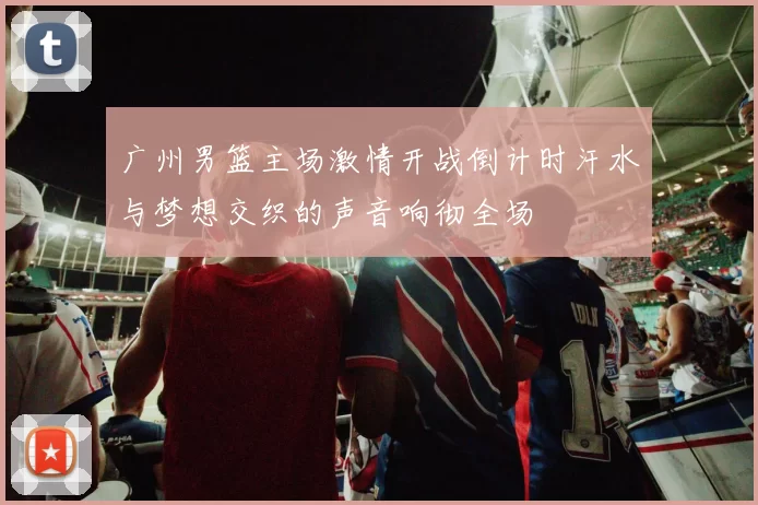 广州男篮主场激情开战倒计时汗水与梦想交织的声音响彻全场