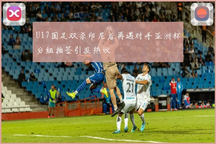 U17国足双杀印尼后再遇对手亚洲杯分组抽签引发热议