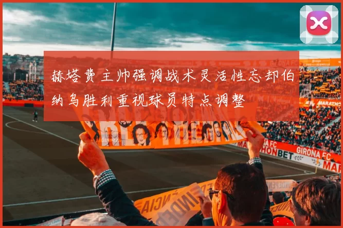 赫塔费主帅强调战术灵活性忘却伯纳乌胜利重视球员特点调整