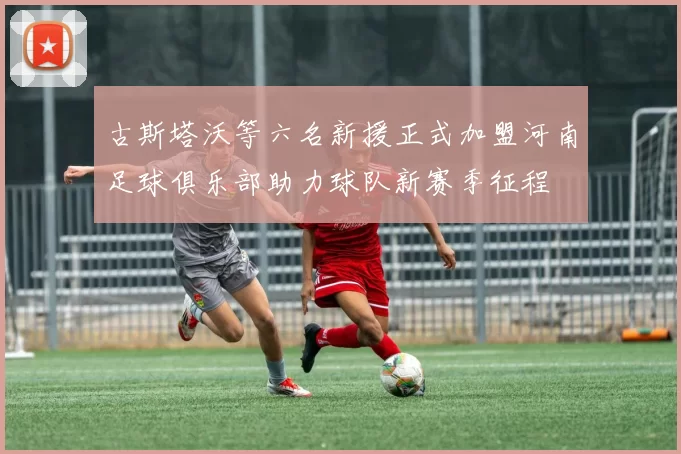 古斯塔沃等六名新援正式加盟河南足球俱乐部助力球队新赛季征程