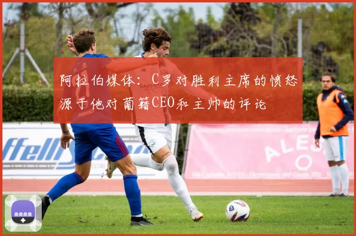 阿拉伯媒体：C罗对胜利主席的愤怒源于他对葡籍CEO和主帅的评论