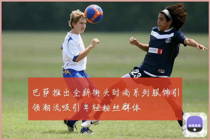 巴萨推出全新街头时尚系列服饰引领潮流吸引年轻粉丝群体