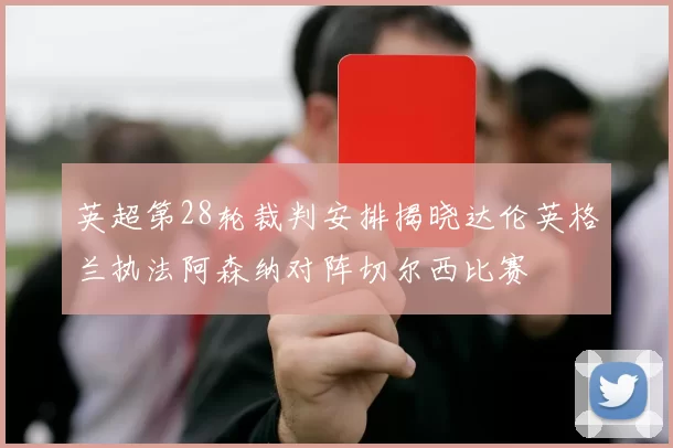 英超第28轮裁判安排揭晓达伦英格兰执法阿森纳对阵切尔西比赛