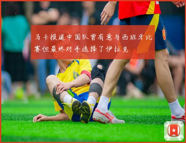 马卡报道中国队曾有意与西班牙比赛但最终对手选择了伊拉克