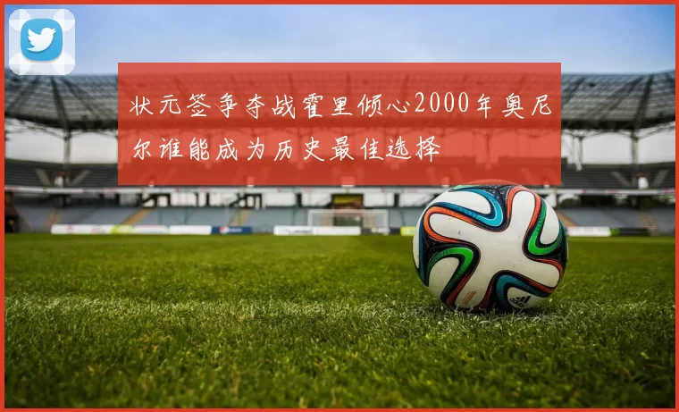 状元签争夺战霍里倾心2000年奥尼尔谁能成为历史最佳选择