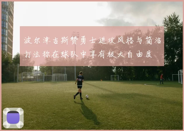 波尔津吉斯赞勇士进攻风格与简洁打法称在球队中享有极大自由度
