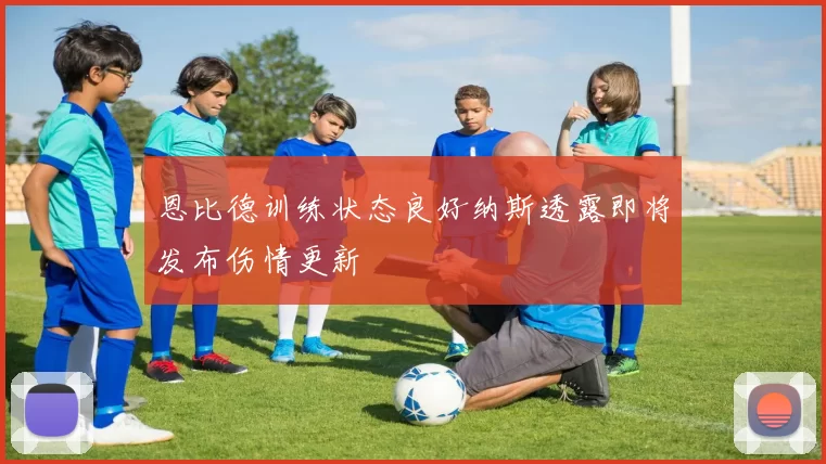 恩比德训练状态良好纳斯透露即将发布伤情更新
