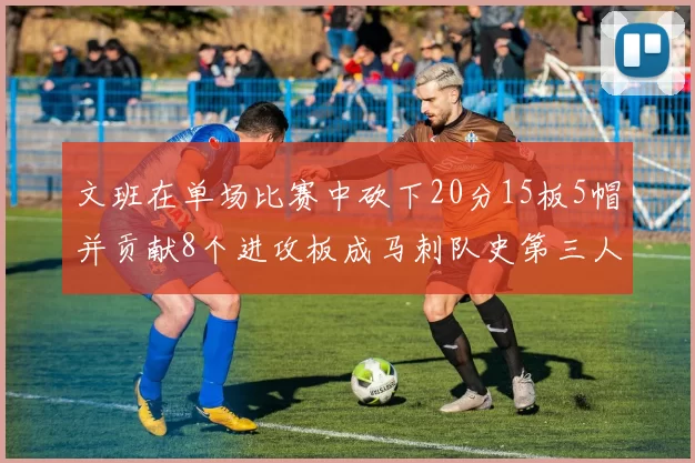 文班在单场比赛中砍下20分15板5帽并贡献8个进攻板成马刺队史第三人追平邓肯伟业