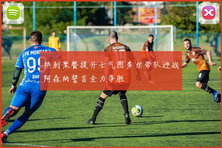 热刺聚餐提升士气图多尔带队迎战阿森纳誓言全力争胜