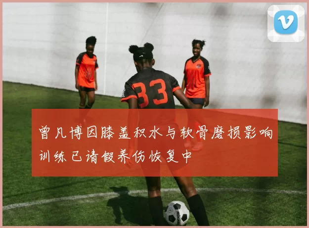 曾凡博因膝盖积水与软骨磨损影响训练已请假养伤恢复中