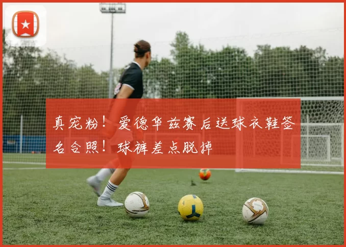 真宠粉！爱德华兹赛后送球衣鞋签名合照！球裤差点脱掉