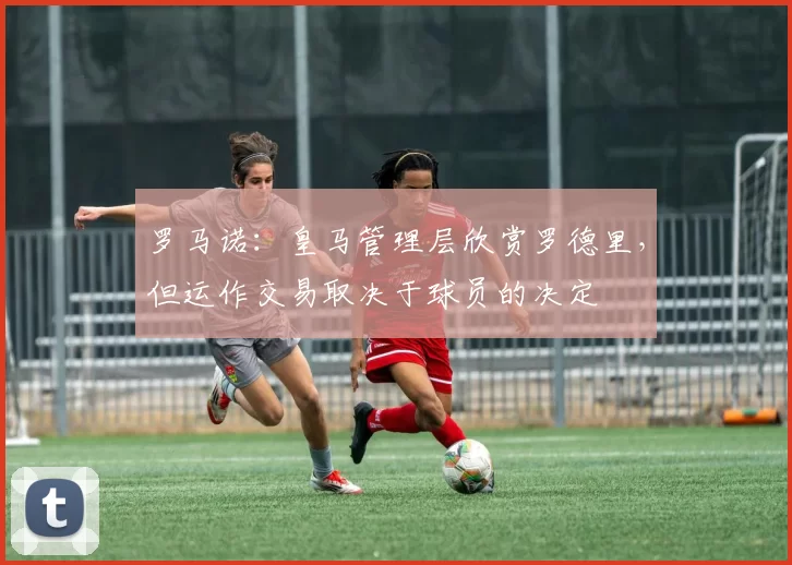 罗马诺：皇马管理层欣赏罗德里，但运作交易取决于球员的决定