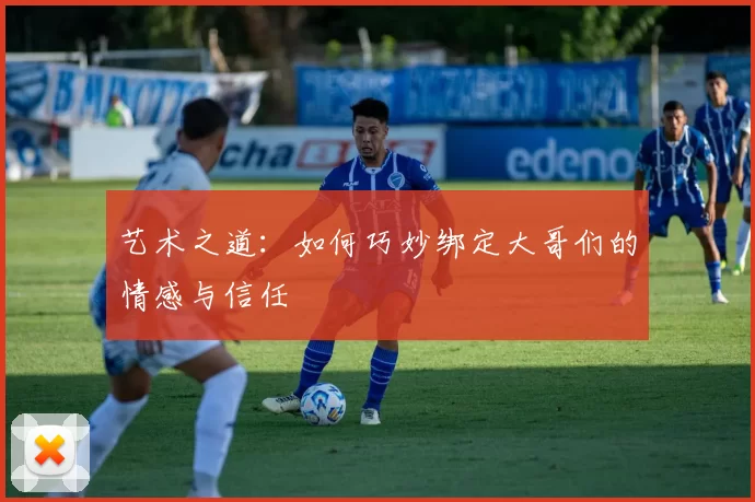 艺术之道：如何巧妙绑定大哥们的情感与信任
