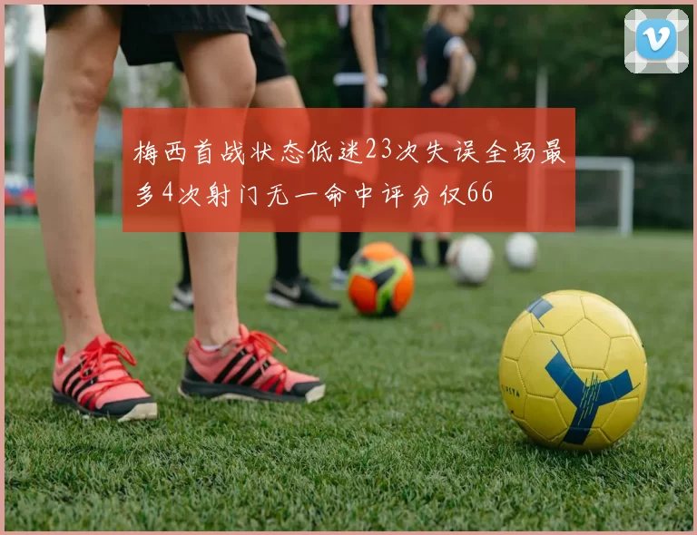 梅西首战状态低迷23次失误全场最多4次射门无一命中评分仅66