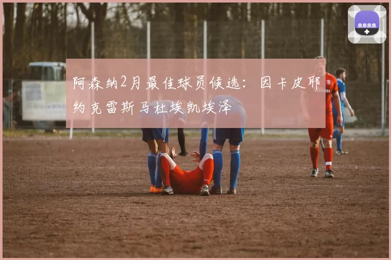 阿森纳2月最佳球员候选：因卡皮耶约克雷斯马杜埃凯埃泽