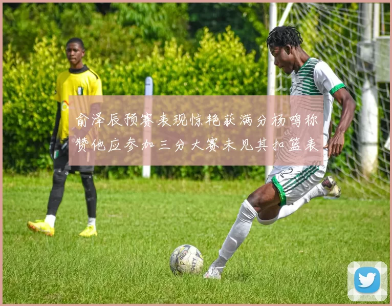 俞泽辰预赛表现惊艳获满分杨鸣称赞他应参加三分大赛未见其扣篮表现